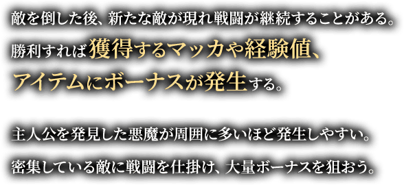 敵を倒した後、新たな敵が現れ戦闘が継続することがある。勝利すれば獲得するマッカや経験値、アイテムにボーナスが発生する。主人公を発見した悪魔が周囲に多いほど発生しやすい。密集している敵に戦闘を仕掛け、大量ボーナスを狙おう。