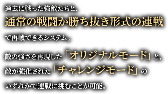 過去に戦った強敵たちと、通常の戦闘か勝ち抜き形式の連戦で再戦できるシステム。敵の強さを再現した「オリジナルモード」と、敵が強化された「チャレンジモード」のいずれかで連戦に挑むことが可能。