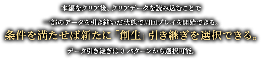 本編をクリア後、クリアデータを読み込むことで一部のデータを引き継いだ状態で周回プレイを開始できる。条件を満たせば新たに「創生」引き継ぎを選択できる。データ引き継ぎは3パターンから選択可能。